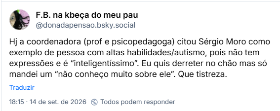 Post de F.B. na kbeça do meu pau (@donadapensao.bsky.social): Hj a coordenadora (prof e psicopedagoga) citou Sérgio Moro como exemplo de pessoa com altas habilidades/autismo, pois não tem expressões e é “inteligentíssimo”. Eu quis derreter no chão mas só mandei um “não conheço muito sobre ele”. Que tistreza.