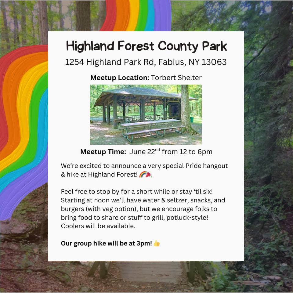 CNY Hiking Hang & Hike at Highland Forest County Park. Address: 1254 Highland Park Rd, Fabius, NY 13063. Meetup Location: Torbert Shelter. Meetup Time: June 22nd from 12 to 6pm. We're excited to announce a very special Pride hangout & hike at Highland Forest! Feel free to stop by for a short while or stay 'til six! Starting at noon we'll have water & seltzer, snacks, and burgers (with veg option), but we encourage folks to bring food to share or stuff to grill, potluck-style! Coolers will be available. Our group hike will be at 3pm!