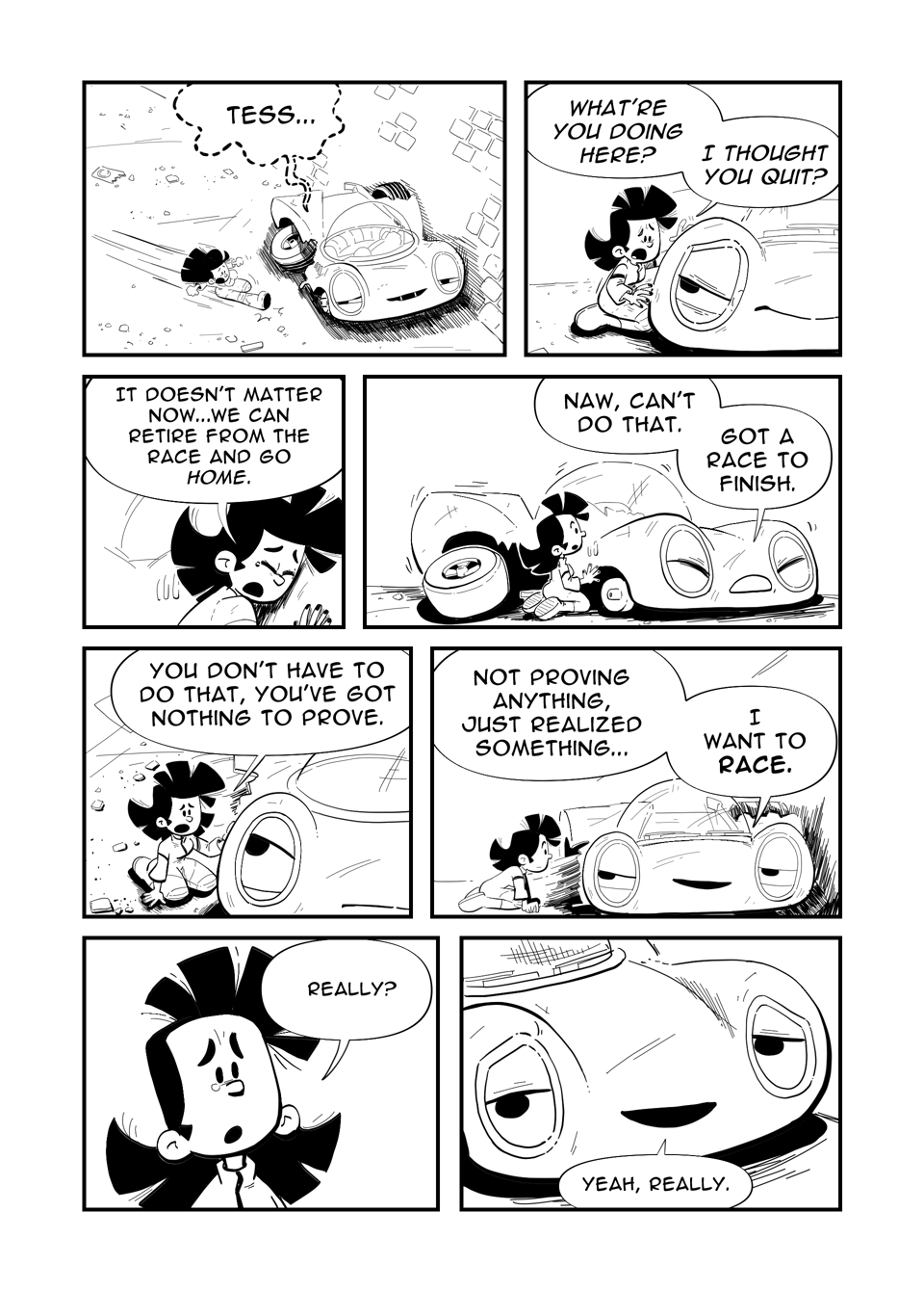 Worldracers Italy pg 13. Panel 1, Tess slides in beside the crashed Racecar, who whispers, "Tess..." Panel 2, Tess beside Racecar, "What're you doing here? I thought you quit?" Panel 3, Tess hugs Racecar's side, "It doesn't matter now... We can retire from the race and go home." Panel 4, Racecar shifts a little, Tess moves back. Racecar, "Naw, can't do that. Got a race to finish." Panel 5, Down shot Tess touching Racecar, "You don't have to do that, you've got nothing to prove." Panel 6, Racecar smiles looking at Tess, "Not proving anything, just realized something... I want to race." Panel 7, Close up Tess tearing up a little bit, "Really?" Panel 8, Close up Racecar, "Yeah, really."