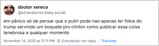 https://bsky.app/profile/xtranstorno.bsky.social/post/3m5m6eysxhc2h Post de doutor xereca (@xtranstorno.bsky.social) com o texto: em pânico só de pensar que o putin pode nao apenas ter fotos do trump servindo um boquete pro clinton como publicar essa coisa tenebrosa a qualquer momento