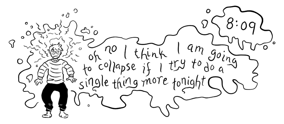 A cartoony black and white drawing shows Maia standing, woozy and disheveled and on the brink of falling over, as a cloud of goo emanating from/around her body says in a shaky hand "oh no I think I am going to collapse if I try to do a single thing more tonight." It is timestamped 8:09pm.