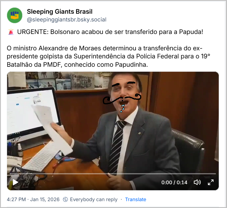 Post de Sleeping Giants Brasil (‪@sleepinggiantsbr.bsky.social‬) 🚨 URGENTE: Bolsonaro acabou de ser transferido para a Papuda! O ministro Alexandre de Moraes determinou a transferência do ex-presidente golpista da Superintendência da Polícia Federal para o 19° Batalhão da PMDF, conhecido como Papudinha. (Video de Bolsonaro em entrevista, proferindo a frase: A Papuda te espera, boa estadia lá, valeu?… forte abraço - gargalhada)