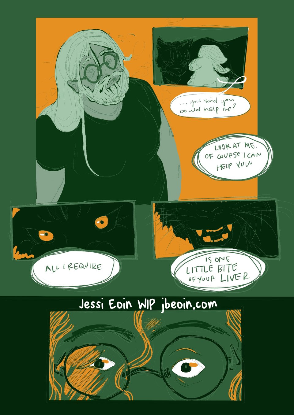 A very rough stage of a green and orange comic featuring a beat up trans person with glasses staring up at an enormous cat with glowing orange eyes and a powerful set of teeth. The person hesitantly says, "...You said you could help me?" The cat replies ominously with, "Look at me. Of course I can help you. All I require... is one little bite of your liver."