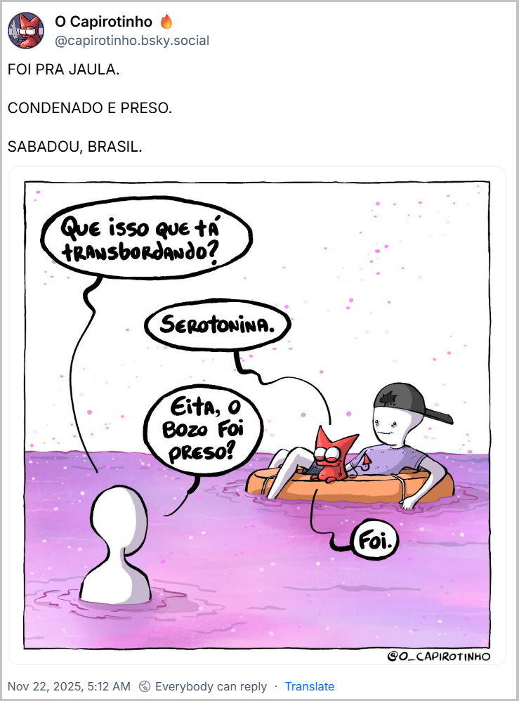 Post de O Capirotinho 🔥 (@capirotinho.bsky.social) com o texto: FOI PRA JAULA. / CONDENADO E PRESO. / SABADOU, BRASIL.com - e uma charge com o desenho de uma pessoa de camiseta roxa e boné preto com o personagem Capirotinho no colo, ambos numa bóia inflável boiando num líquido rosa/magenta - O desenho de outra pessoa aparece de costas, dentro do líquido, e pergunta: Que isso que tá transbordando? Capirotinho responde: Serotonina. Pessoa de costas pergunta: Eita, o Bozo foi preso? Capirotinho reponde: Foi.