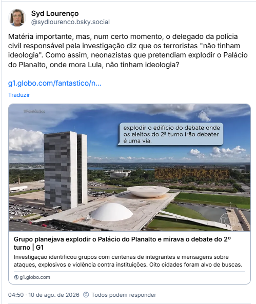 Post de Syd Lourenço (@sydlourenco.bsky.social): Matéria importante, mas, num certo momento, o delegado da polícia civil responsável pela investigação diz que os terroristas "não tinham ideologia". Como assim, neonazistas que pretendiam explodir o Palácio do Planalto, onde mora Lula, não tinham ideologia? (Link para notícia: Grupo planejava explodir o Palácio do Planalto e mirava o debate do 2º turno | G1
Investigação identificou grupos com centenas de integrantes e mensagens sobre ataques, explosivos e violência contra instituições. Oito cidades foram alvo de buscas.)