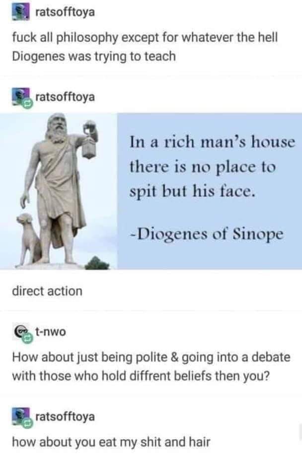 A series of tumblr posts - ratsofftoya: fuck all philosophy except for whatever the hell Diogenes was trying to teach. "In a rich man's house there is no place to spit but his face." - Diogenes of Sinope. Ratsofftoya: direct action. t-nwo: How about just being police & going into a debate with those who hold diffrent beliefs then you? ratsofftoya: how about you eat my shit and hair