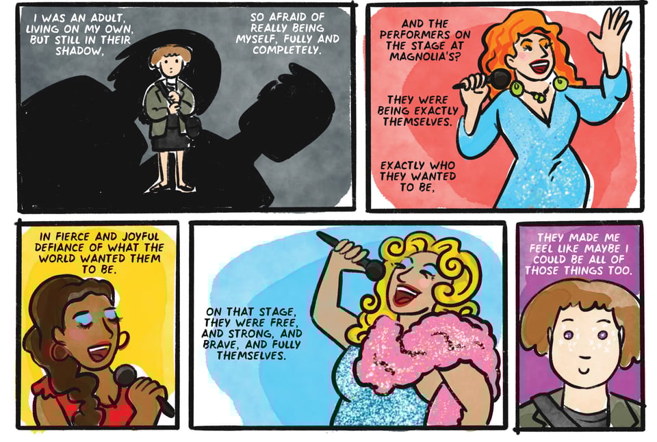 I was an adult, living on my own, but still in their shadow, So afraid of really being myself, fully and completely. And the performers on the stage at Magnolia's? They were being EXACTLY themselves, EXACTLY who they wanted to be, In fierce and joyful defiance of what the world wanted them to be. On that stage, they were free, and strong, and brave, and fully themselves. They made me feel like maybe I could be all of those things too.