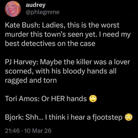 Twitter post from @phlegmme.
Kate Bush: Laides, this is the worst murder this town's seen yet. I need my best detectives on the case.
PJ Harvey: Maybe the killer was a lover scorned, with his bloody hands all ragged and torn.
Tori Amos: Or HER hands (eye roll emoji)
Bjork: Shh... I think i hear a fjootstep (worried face emoji)