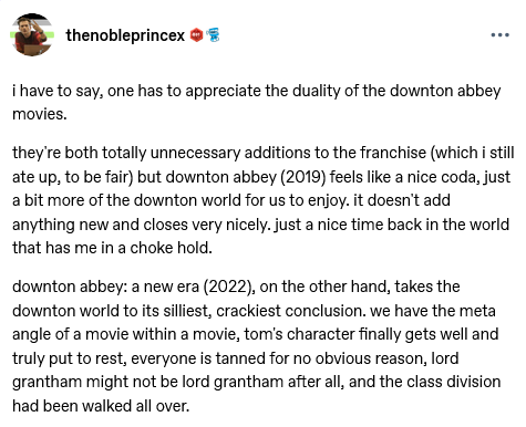 Post by user 'thenobleprincex' that reads: "i have to say, one has to appreciate the duality of the downton abbey movies.  they're both totally unnecessary additions to the franchise (which i still ate up, to be fair) but downton abbey (2019) feels like a nice coda, just a bit more of the downton world for us to enjoy. it doesn't add anything new and closes very nicely. just a nice time back in the world that has me in a choke hold.   downton abbey: a new era (2022), on the other hand, takes the downton world to its silliest, crackiest conclusion. we have the meta angle of a movie within a movie, tom's character finally gets well and truly put to rest, everyone is tanned for no obvious reason, lord grantham might not be lord grantham after all, and the class division had been walked all over."