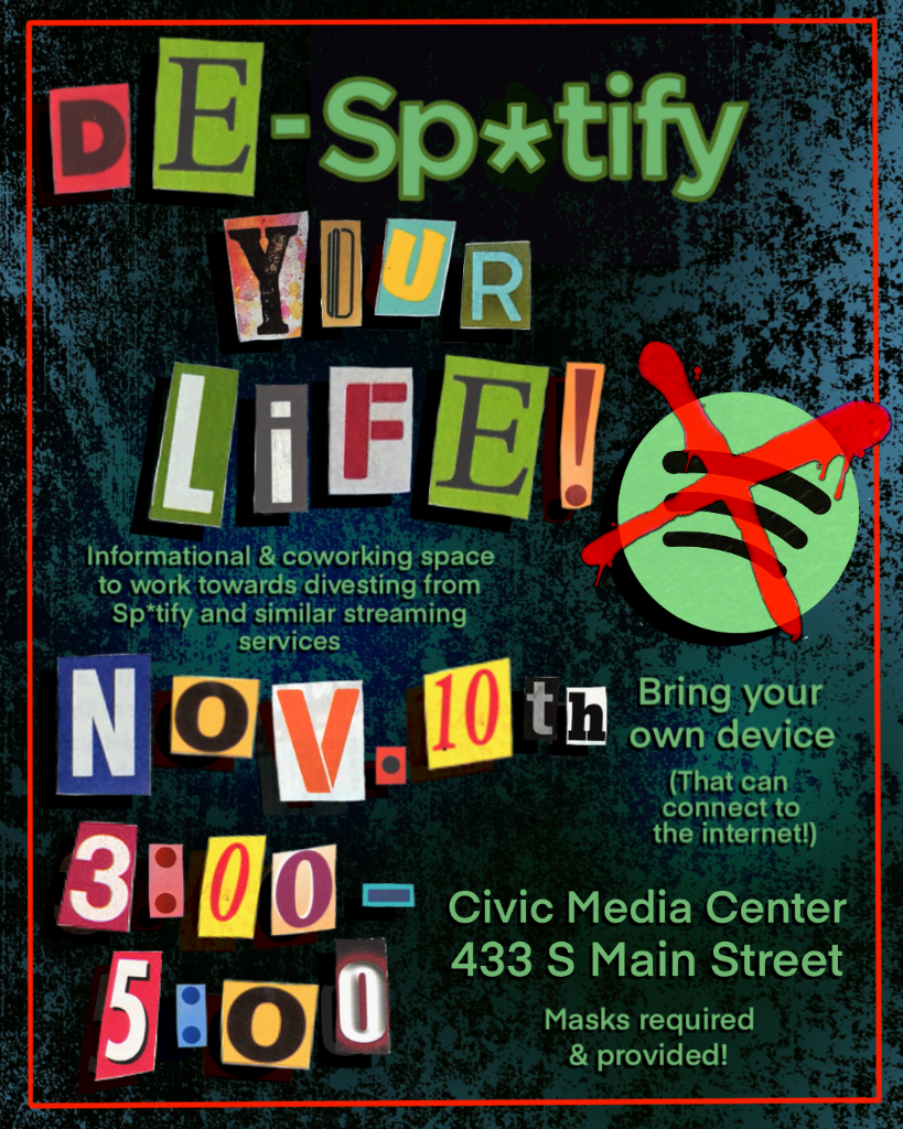 De-sp*tify your life! Informational and coworking space to work towards divesting from sp*tify and similar streaming services. November 10th 3:00-5:00. Bring your own device (That can connect to the internet!). Civice Media Center. 433 S Main Street. Masks required and provided!