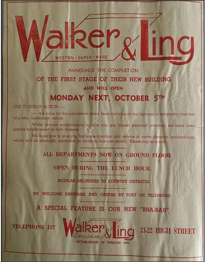 Walker& Ling announce the completion of the first stage of their new building and will open Monday next, october 5th. DUE TO ENEMY ACTION we have, for the past eleven years, been carrying on our business in temporary premises of a very inadequate nature whilst always endeavouring to give you our closest personal attention, we have been greatly handicapped by lack of space. We hope now to give you that same attention and service in more pleasant surroundings, which will be gradually expanded as building licences permit. Please pay us a visit. ALL DEPARTMENTS NOW ON GROUND FLOOR OPEN DURING THE LUNCH HOUR REGULAR DELIVERIES TO COUNTRY DISTRICTS WE WELCOME ENQUIRIES AND ORDERS BY POST OR TELEPHONE A SPECIAL FEATURE IS OUR NEW "BRA-BAR"