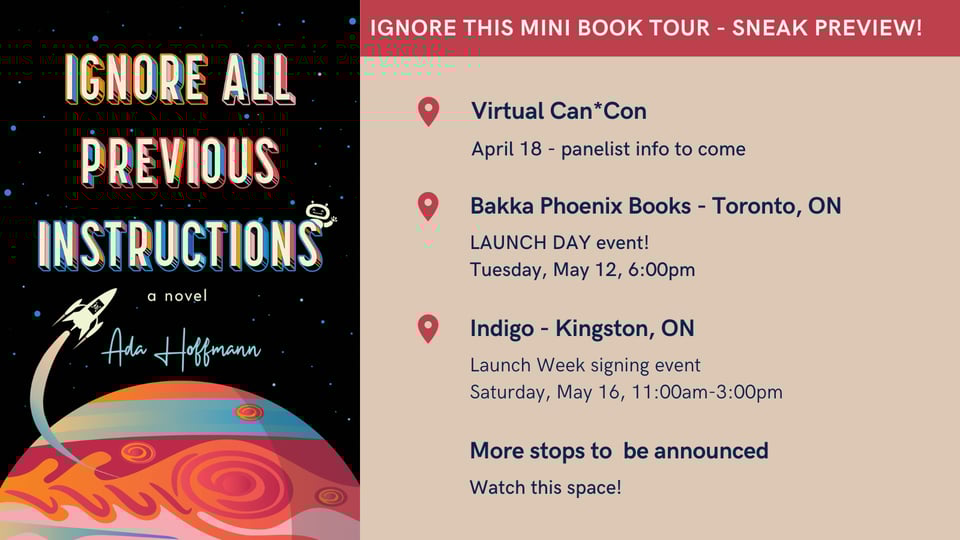 Ignore this mini book tour - sneak preview!
Virtual Can*Con
April 18 - panelist info to come
Bakka Phoenix Books - Toronto, ON
Launch day event!
Tuesday, May 12, 6:00pm
Indigo - Kingston, ON
Launch week signing event
Saturday, May 16, 11:00am-3:00pm
More stops to be announced
Watch this space!