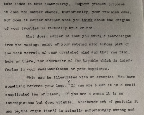 For your present purposes it does not matter whence, historically, your troubles came. Nor does it matter whether what you think about the origins of your troubles is factually true or not. What does matter is that you swing a searchlight from the vantage point of your watched mind across part of the vast terrain of your unwatched mind and that you find, here or there, the character of the trouble which is interfering in your reasonableness and your happiness. This can be illustrated with an example: You have something between your legs. If you are a man it is a small complicated bag of flesh. If you are a woman it is an inconspicuous but deep wrinkle. Whichever set of genitals it may be, the organ itself is actually surprisingly strong ...