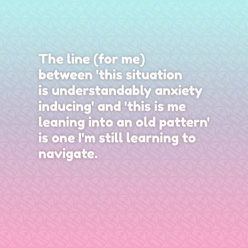 The line (for me) between 'this situation is understandably anxiety inducing' and 'this is me leaning into an old pattern' is one I'm still learning to navigate.