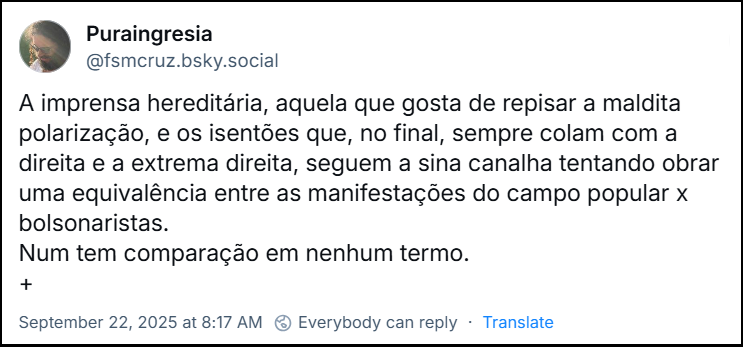 Post de Puraingresia (@fsmcruz.bsky.social) com o texto: A imprensa hereditária, aquela que gosta de repisar a maldita polarização, e os isentões que, no final, sempre colam com a direita e a extrema direita, seguem a sina canalha tentando obrar uma equivalência entre as manifestações do campo popular x bolsonaristas. Num tem comparação em nenhum termo.