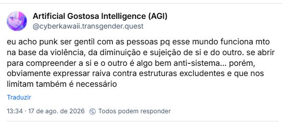 Post de Artificial Gostosa Intelligence (AGI) (@cyberkawaii.transgender.quest): eu acho punk ser gentil com as pessoas pq esse mundo funciona mto na base da violência, da diminuição e sujeição de si e do outro. se abrir para compreender a si e o outro é algo bem anti-sistema... porém, obviamente expressar raiva contra estruturas excludentes e que nos limitam também é necessário