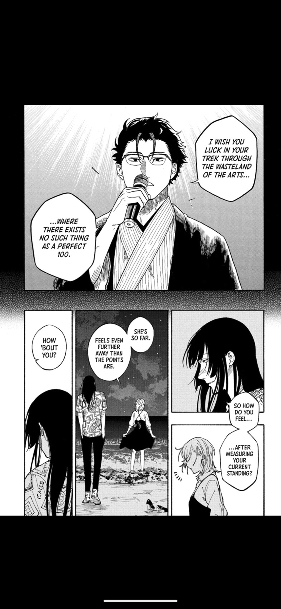 Panel 1: A man with a microphone saying "I wish you luck in your trek through the wasteland of the arts... where there exists no such thing as a perfect 100."
Panel 2: A close up a different man's back. A woman asks "How 'bout you?"
Panel 3: The man and woman are on the beach. The woman clarifies "She's so far. Feels even fruther away than the points are."
Panel 4: The man asks in response "So how do you feel... ... after measuring your current standing?"
Panel 5: The woman is startled unsure how to answer.
