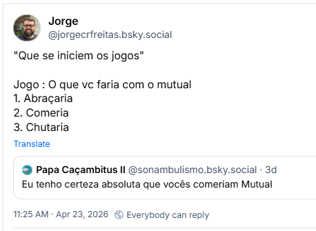 Post de Jorge (@jorgecrfreitas.bsky.social) citando o post do sonambulismo: "Que se iniciem os jogos"
Jogo : O que vc faria com o mutual
1. Abraçaria
2. Comeria
3. Chutaria