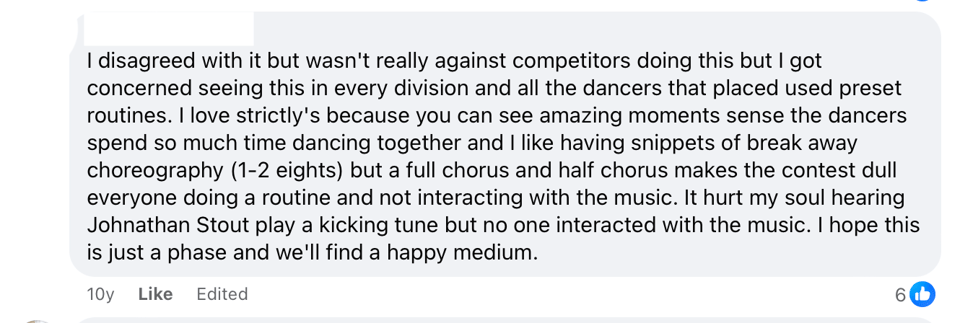 An anonymized Facebook comment that reads: I disagreed with it but wasn't really against competitors doing this but I got concerned seeing this in every division and all the dancers that placed used preset routines. I love strictly's because you can see amazing moments sense the dancers spend so much time dancing together and I like having snippets of break away choreography (1-2 eights) but a full chorus and half chorus makes the contest dull everyone doing a routine and not interacting with the music. It hurt my soul hearing Johnathan Stout play a kicking tune but no one interacted with the music. I hope this is just a phase and we'll find a happy medium.