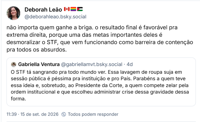Post de Deborah Leão 🇨🇦🏳️‍🌈🇵🇸 (@deborahleao.bsky.social): não importa quem ganhe a briga. o resultado final é favorável pra extrema direita, porque uma das metas importantes deles é desmoralizar o STF, que vem funcionando como barreira de contenção pra todos os absurdos.
Citação ao post de Gabriella Ventura (@gabriellamvt.bsky.social): O STF tá sangrando pra todo mundo ver. Essa lavagem de roupa suja em sessão pública é péssima pra instituição e pro País. Parabéns a quem teve essa ideia e, sobretudo, ao Presidente da Corte, a quem compete zelar pela ordem institucional e que escolheu administrar crise dessa gravidade dessa forma.