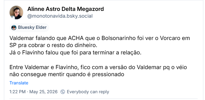 Post de Alinne Astro Delta Megazord (@monotonavida.bsky.social): Valdemar falando que ACHA que o Bolsonarinho foi ver o Vorcaro em SP pra cobrar o resto do dinheiro.
Já o Flavinho falou que foi para terminar a relação. Entre Valdemar e Flavinho, fico com a versão do Valdemar pq o véio não consegue mentir quando é pressionado