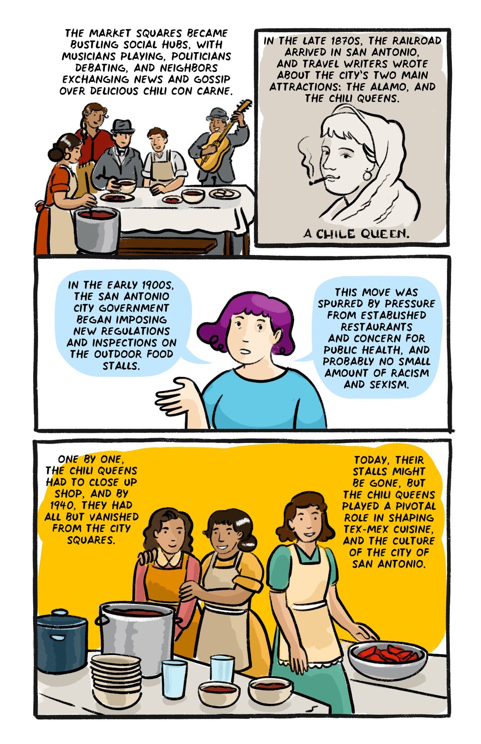 The market squares became bustling social hubs, with musicians playing, politicians debating, and neighbors exchanging news and gossip over hot, delicious chili con carne. 

In the late 1870s, the railroad arrived in San Antonio, and travel writers wrote about the city’s two main attractions: the Alamo, and the chili queens.

In the early 1900s, the San Antonio city government began imposing new regulations and inspections on the outdoor food stalls.

This move was Spurred by Pressure from established restaurants and concern for public health, and probably no small amount of racism and sexism.

One by one, the chili queens had to close up shop, And by the 1940s they had all but vanished from the market squares. 

Their stalls might be gone, But their legacy lives on.

The Chili Queens played an enduring and pivotal role in shaping Tex-Mex cuisine, and the culture of the city of San Antonio.