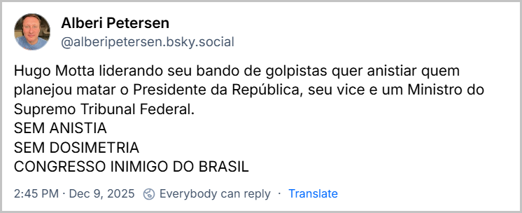Post de Alberi Petersen (@alberipetersen.bsky.social) com o texto: Hugo Motta liderando seu bando de golpistas quer anistiar quem planejou matar o Presidente da República, seu vice e um Ministro do Supremo Tribunal Federal. SEM ANISTIA SEM DOSIMETRIA CONGRESSO INIMIGO DO BRASIL