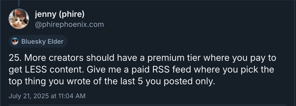 A Bluesky skeet from jenny (phire) @phirephoenix.com. It's number 25 in a, currently, 38 post thread. It reads, "25. More creators should have a premium tier where you pay to get LESS content. Give me a paid RSS feed where you pick the top thing you wrote of the last 5 you posted only."