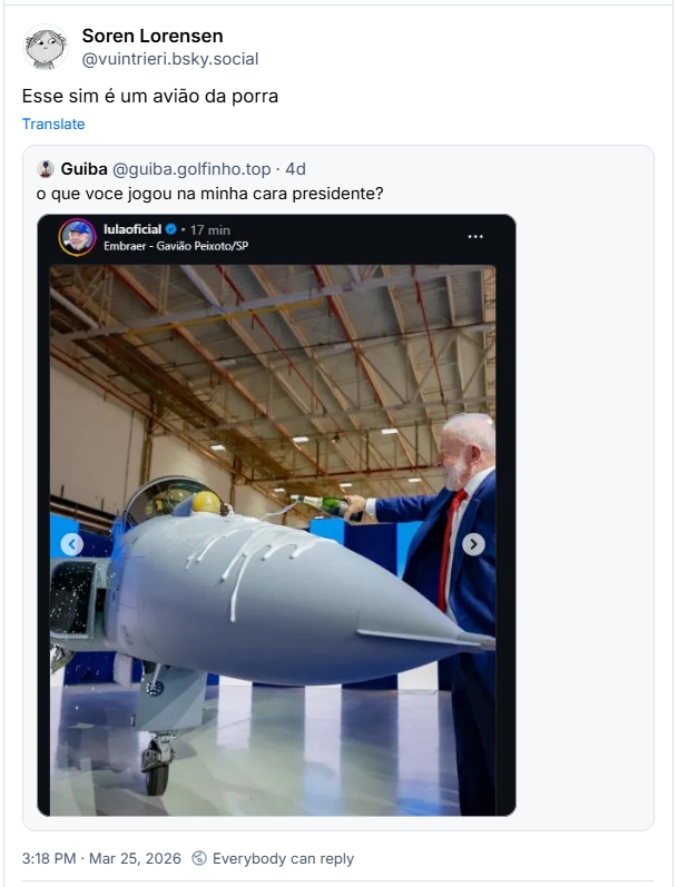 Post de Soren Lorensen (@vuintrieri.bsky.social) : “Esse sim é um avião da porra”
Compartilhando post de Guiba (@guiba.golfinho.top) : “o que voce jogou na minha cara presidente?”
Post contém uma foto do Presidente Lula batizando a aeronave com champagne espumante, que poderia parecer porra.