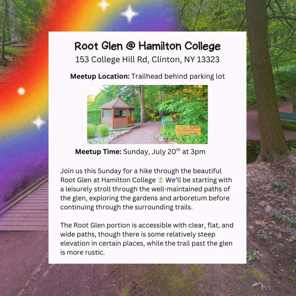 Root Glen @ Hamilton College 153 College Hill Rd, Clinton, NY 13323 Meetup Location: Trailhead behind parking lot Meetup Time: Sunday, July 20th at 3pm Join us this Sunday for a hike through the beautiful Root Glen at Hamilton College We'll be starting with a leisurely stroll through the well-maintained paths of the glen, exploring the gardens and arboretum before continuing through the surrounding trails. The Root Glen portion is accessible with clear, flat, and wide paths, though there is some relatively steep elevation in certain places, while the trail past the glen is more rustic.