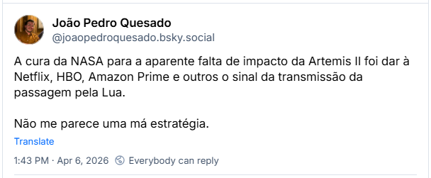 Post de João Pedro Quesado (@joaopedroquesado.bsky.social): A cura da NASA para a aparente falta de impacto da Artemis II foi dar à Netflix, HBO, Amazon Prime e outros o sinal da transmissão da passagem pela Lua. Não me parece uma má estratégia.