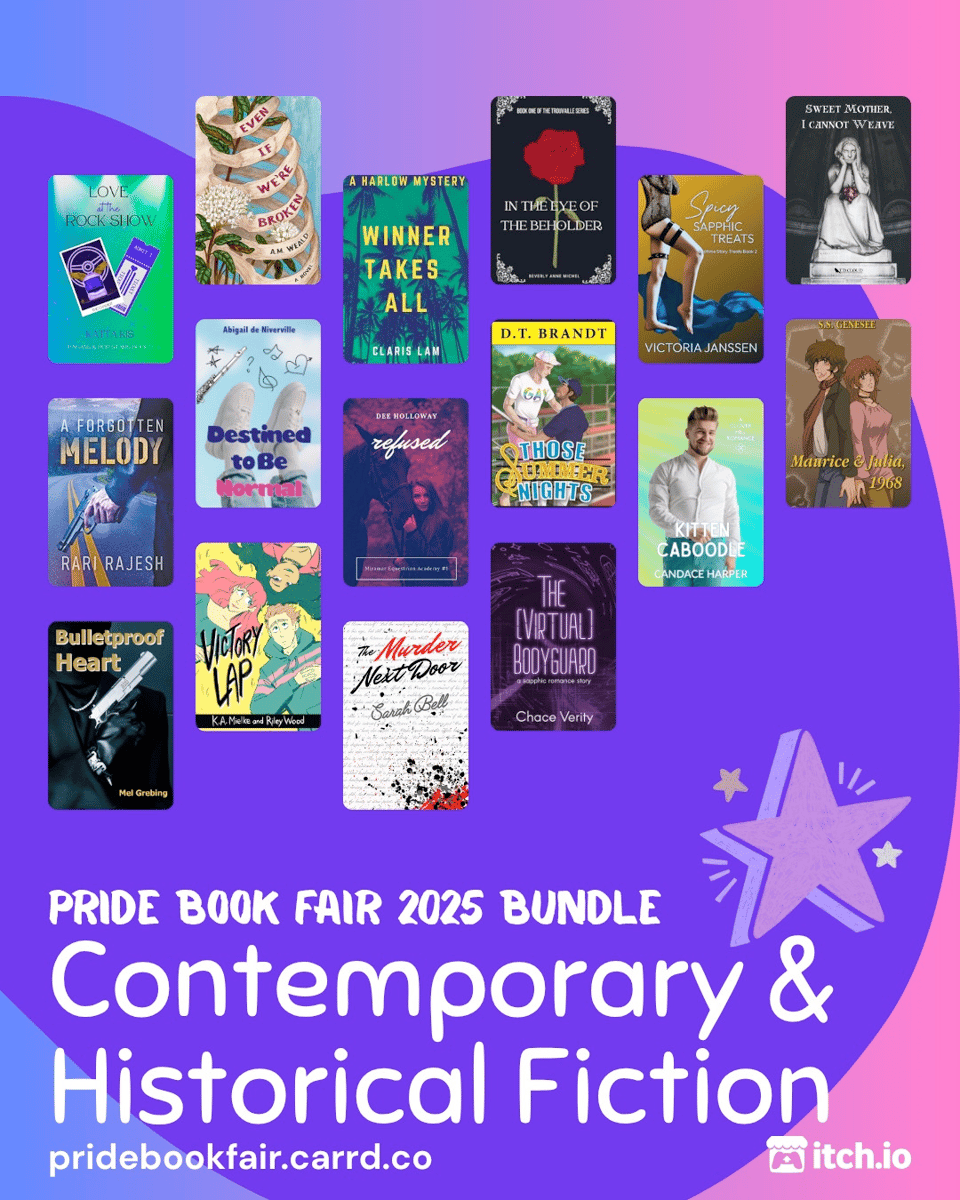 Pride Book Fair 2025 Bundle. Contemporary & Historical Fiction. pridebookfair.carrd.co. An itch.io logo is in the corner. The background of the image is a blue-purple to pink gradient with a violet blob shape overlapping it. A sketched, purple-colored star sits at the upper right corner of the text. 16 of contemporary and historical fiction book covers are tiled on the image, featuring: Love at the Rock Show by Katta Kis; Even If We're Broken by A.M. Weald; Winner Takes All by Claris Lam; In the Eye of the Beholder by Beverly Anne Michel; Spicy Sapphic Treats by Victoria Janssen; Sweet Mother, I Cannot Weave by T.D. Cloud; A Forgotten Melody by Rari Rajesh; Destined to Be Normal by Abigail de Niverville; Refused by Dee Holloway; Those Summer Nights by D.T. Brandt; Kitten Caboodle by Candace Harper; Maurice & Julia, 1968 by S.S. Genesee; Victory Lap by K.A. Mielke; The (Virtual) Bodyguard by Chace Verity; The Murder Next Door by Sarah Bell; Bulletproof Heart by Mel Grebing.