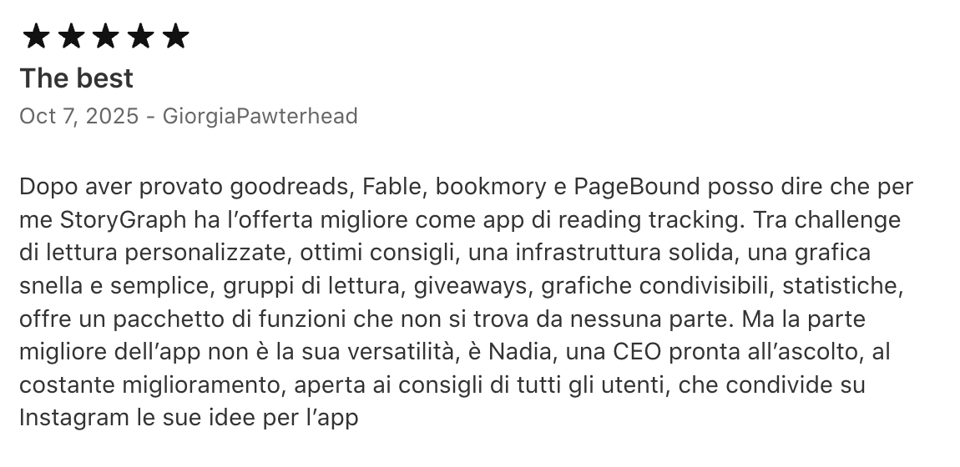 Italian text of five-star App Store review: Dopo aver provato goodreads, Fable, bookmory e PageBound posso dire che per me StoryGraph ha l’offerta migliore come app di reading tracking. Tra challenge di lettura personalizzate, ottimi consigli, una infrastruttura solida, una grafica snella e semplice, gruppi di lettura, giveaways, grafiche condivisibili, statistiche, offre un pacchetto di funzioni che non si trova da nessuna parte. Ma la parte migliore dell’app non è la sua versatilità, è Nadia, una CEO pronta all’ascolto, al costante miglioramento, aperta ai consigli di tutti gli utenti, che condivide su Instagram le sue idee per l’app