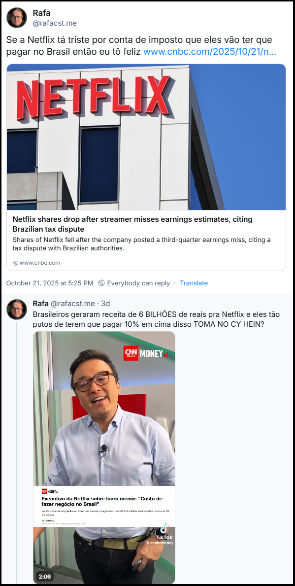 Sequência de dois posts do Rafa (@rafacst.me) com o texto:  Se a Netflix tá triste por conta de imposto que eles vão ter que pagar no Brasil então eu tô feliz. Link para a notícia: Netflix shares drop after streamer misses earnings estimates, citing Brazilian tax dispute Shares of Netflix fell after the company posted a third-quarter earnings miss, citing a tax dispute with Brazilian authorities. (Tradução: Ações da Netflix caem após empresa de streaming atingir estimativas de lucro abaixo do esperado, citando disputa tributária brasileira As ações da Netflix caíram após a empresa divulgar lucros abaixo do esperado no terceiro trimestre, citando uma disputa tributária com as autoridades brasileiras.) Brasileiros geraram receita de 6 BILHÕES de reais pra Netflix e eles tão putos de terem que pagar 10% em cima disso TOMA NO CY HEIN? (Video da CNN Money)