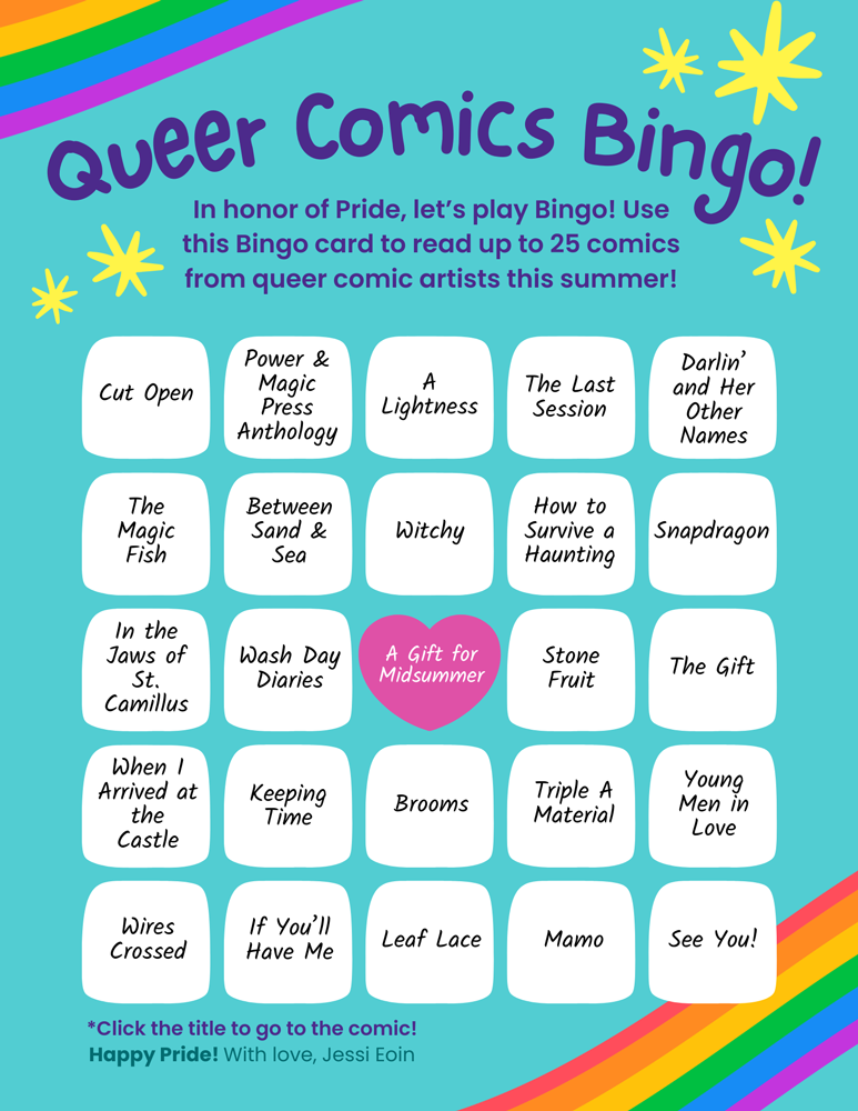 A colorful Bingo card with 25 titles of comics by queer artists. The title of the card reads, "Queer Comics Bingo!" and includes five rows of five tiles, each with a comic name on it. Under the title, text reads, "In honor of Pride, let's play Bingo! Use this Bingo card to read up to 25 comics from queer comic artists this summer!" Under the bingo tiles, more text reads, "Click the title to go to the comic! Happy Pride! With love, Jessi Eoin." The comics are, from left to right and top to bottom: Cut Open; Power & Magic Press Anthology; A Lightness; The Last Session; Darlin' and Her Other Names; The Magic Fish; Between Sand & Sea; Witchy; How to Survive a Haunting; Snapdragon; In the Jaws of St. Camillus; Wash Day Diaries; A Gift for Midsummer; Stone Fruit; The Gift; When I Arrived at the Castle; Keeping Time; Brooms; Triple A Material; Young Men in Love; Wires Crossed; If You'll Have Me; Leaf Lace; Mamo; and See You!