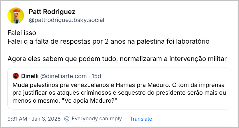 Post de Patt Rodriguez (@pattrodriguez.bsky.social) com o texto: “Falei isso Falei q a falta de respostas por 2 anos na palestina foi laboratório Agora eles sabem que podem tudo, normalizaram a intervenção militar” Citando o post de Dinelli (@dinelliarte.com) com o texto: Muda palestinos pra venezuelanos e Hamas pra Maduro. O tom da imprensa pra justificar os ataques criminosos e sequestro do presidente serão mais ou menos o mesmo. "Vc apoia Maduro?" 9:31 AM Jan 3, 2026