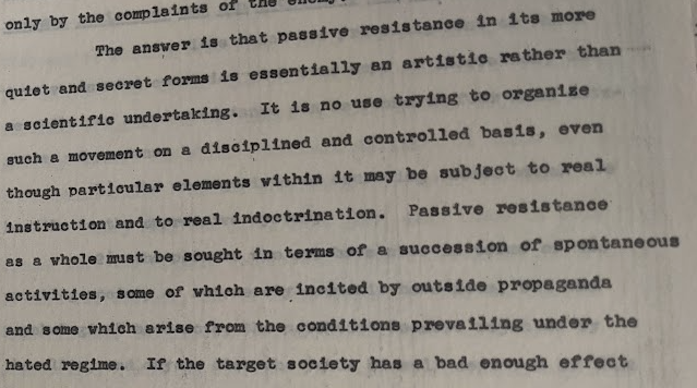 Passive resistance in its more quiet and secret forms is essentially an artistic rather than a scientific undertaking.  It is no use trying to organize such a movement on a disciplined and controlled basis, even though particular elements within it may be subject to real instruction and to real indoctrination. Passive resistance as a whole must be sought in terms of a succession of spontaneous activities, some of which are incited by outside propaganda and some of which arise from the conditions prevailing under the hated regime.