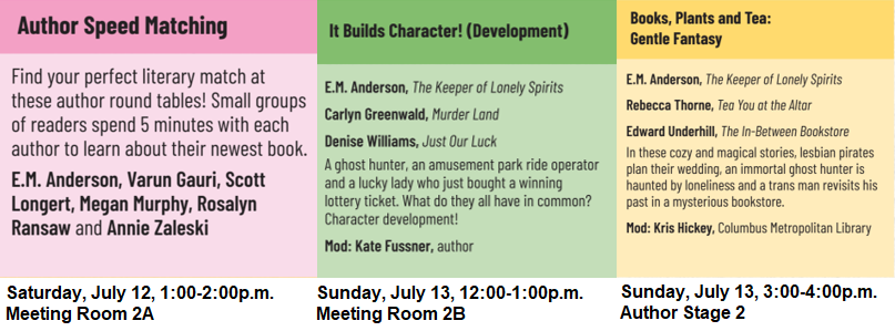 Author Speed Matching, Saturday July 12, 1 to 2p.m., Meeting Room 2A. Find your perfect literary match at these author round tables! Small groups of readers spend 5 minutes with each author to learn about their newest book. E.M. Anderson, Varun Gauri, Scott  Longert, Megan Murphy, Rosalyn  Ransaw and Annie Zaleski. It Builds Character (Development) Sunday July 13, 12 to 1p.m., Meeting Room 2B. E.M. Anderson, The Keeper of Lonely Spirits Carlyn Greenwald, Murder Land Denise Williams, Just Our Luck A ghost hunter, an amusement park ride operator and a lucky lady who just bought a winning lottery ticket. What do they all have in common? Character development! Mod: Kate Fussner, author. Books, Plants, and Tea: Gentle Fantasy Sunday July 13, 3 to 4p.m., Author Stage 2. E.M. Anderson, The Keeper of Lonely Spirits Rebecca Thorne, Tea You at the Altar Edward Underhill, The In-Between Bookstore In these cozy and magical stories, lesbian pirates  plan their wedding, an immortal ghost hunter is  haunted by loneliness and a trans man revisits his  past in a mysterious bookstore. Mod: Kris Hickey, Columbus Metropolitan Library