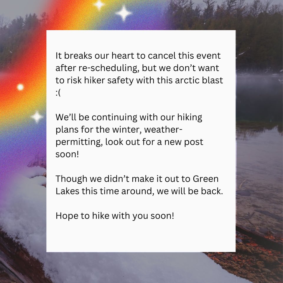 It breaks our heart to cancel this event after re-scheduling, but we don't want to risk hiker safety with this arctic blast :(
We'll be continuing with our hiking plans for the winter, weather-permitting, look out for a new post soon!
Though we didn't make it out to Green Lakes this time around, we will be back.
Hope to hike with you soon!