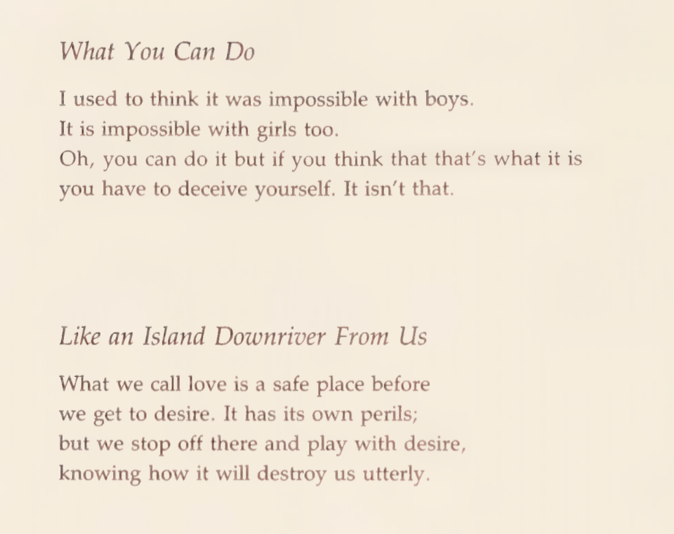 What You Can Do
Iused tothink itwas impossible with boys. Itisimpossible with girlstoo.
Oh, you can do itbut ifyou think that that’s what itis you have to deceive yourself. It isn’t that.
Like an Island Downriver From Us
What we call love is a safe place before
we get to desire. It has its own perils;
but we stop off there and play with desire, knowing how itwill destroy us utterly.