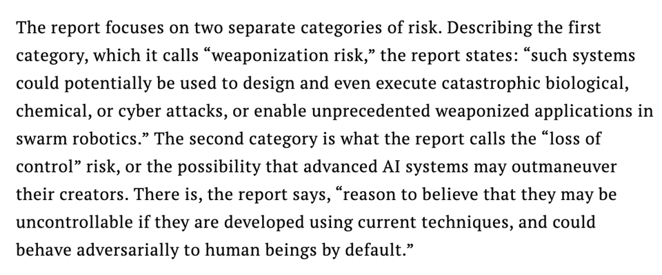 Screencap from linked article, reading: "The report focuses on two separate categories of risk. Describing the first category, which it calls “weaponization risk,” the report states: “such systems could potentially be used to design and even execute catastrophic biological, chemical, or cyber attacks, or enable unprecedented weaponized applications in swarm robotics.” The second category is what the report calls the “loss of control” risk, or the possibility that advanced AI systems may outmaneuver their creators. There is, the report says, “reason to believe that they may be uncontrollable if they are developed using current techniques, and could behave adversarially to human beings by default.”"
