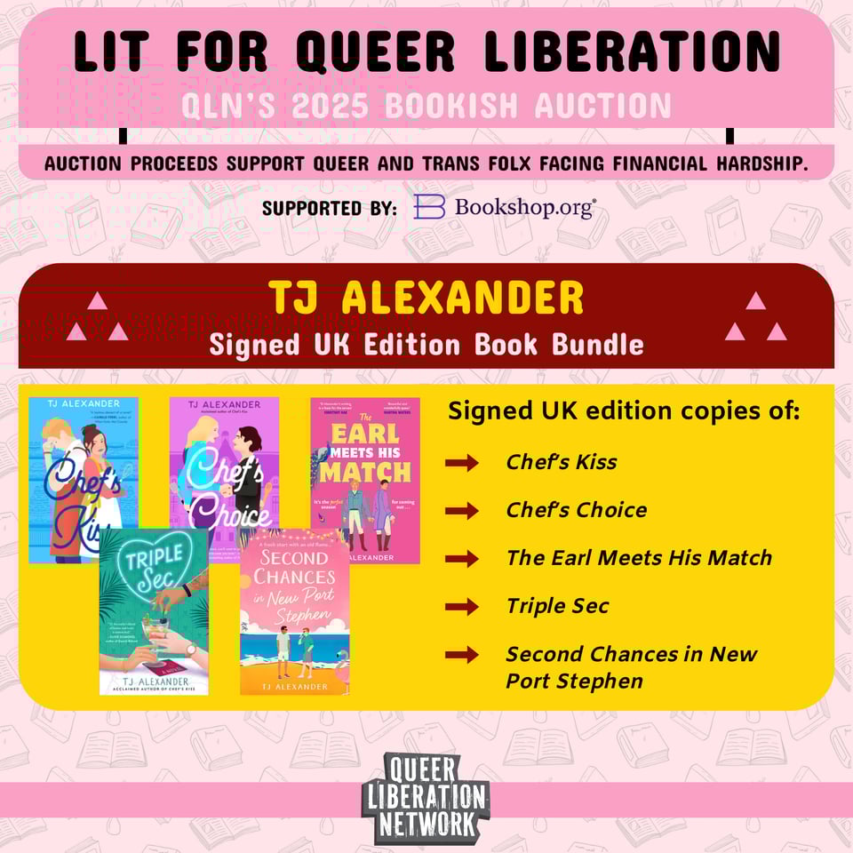 Lit for Queer Liberation. QLN's 2025 bookish auction. Auction proceeds support queer and trans folx facing finanacial hardship. Supported by bookshop.org. TJ Alexander signed UK edition book bundle: Chef's Kiss, Chef's Choice, The Earl Meets His Match, Triple Sec, Second Chances in New Port Stephen.