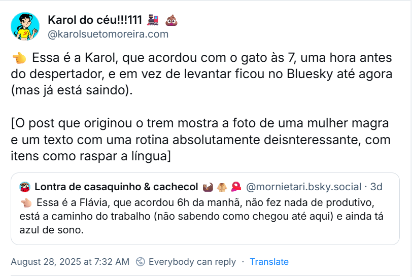 Post de Karol do céu!!!111 🚂 💩 (‪@karolsuetomoreira.com‬), com o texto:  👈 Essa é a Karol, que acordou com o gato às 7, uma hora antes do despertador, e em vez de levantar ficou no Bluesky até agora (mas já está saindo). [O post que originou o trem mostra a foto de uma mulher magra e um texto com uma rotina absolutamente desinteressante, com itens como raspar a língua]. Ela citou o post de ‪Lontra de casaquinho & cachecol 🦦🧥🧣‬ (‪@mornietari.bsky.social‬) com o texto: 👈🏼 Essa é a Flávia, que acordou 6h da manhã, não fez nada de produtivo, está a caminho do trabalho (não sabendo como chegou até aqui) e ainda tá azul de sono.