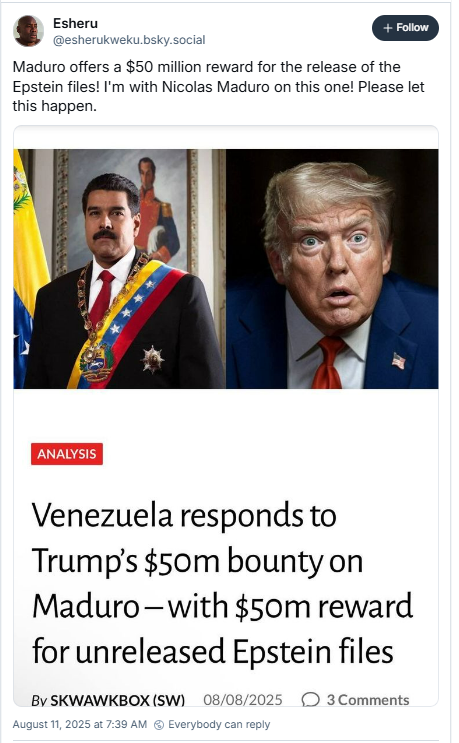 A imagem mostra post de Esheru (@esherukweku.bsky.social) em que ele compartilha print de uma manchete que diz: Analysis - Venezuela responds to Trump’s $50M bounty on Maduro - with $50M reward for unreleased Epstein files. Esheru escreve: “Maduro offers a $50 million reward for the release of the Epstein files! I'm with Nicolas Maduro on this one! Please let this happen.”