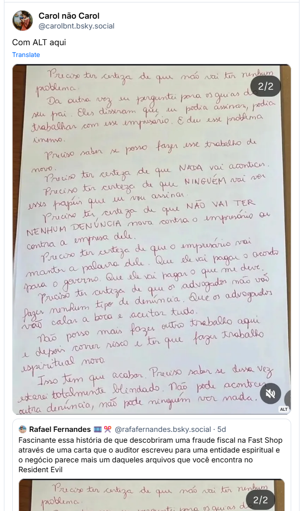 Post de Carol não Carol (‪@carolbnt.bsky.social‬) :
“Com ALT aqui”

Post contém a imagem do post anterior com a seguinte descrição: Folha de papel branco com o seguinte texto em caneta vermelha: "Preciso ter certeza de que não vai ter nenhum problema.Da outra vez eu perguntei para os guias de seu pai. Eles disseram que eu podia assinar, podia trabalhar com esse empresário. E deu esse problema imenso.Preciso saber se posso fazer esse trabalho de novo.Preciso ter certeza de que NADA vai acontecer. Preciso ter certeza de que NINGUÉM vai ver esses papéis que eu vou assinar.Preciso ter certeza de que NÃO VAI TER NENHUM DENÚNCIA nova contra o empresário ou contra a empresa dele.Preciso ter certeza de que o empresário vai manter a palavra dele. Que ele vai pagar o acordo para o governo. Que ele vai pagar o que me deve.Preciso ter certeza de que os advogados não vão fazer nenhum tipo de denúncia. Que os advogados vão calar a boca e aceitar tudo.Não posso mais fazer outro trabalho aqui e depois correr risco e ter que fazer trabalho espiritual novo.Isso tem que acabar. Preciso saber se dessa vez estarei totalmente blindado. Não pode acontecer outra denúncia, não pode ninguém ver nada"