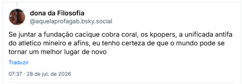 Post de dona da Filosofia (@aquelaprofagab.bsky.social): Se juntar a fundação cacique cobra coral, os kpopers, a unificada antifa do atletico mineiro e afins, eu tenho certeza de que o mundo pode se tornar um melhor lugar de novo