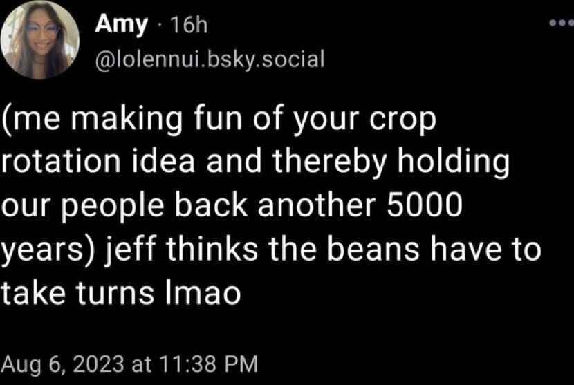 @lolennui.bsky.social: (me making fun of your crop rotation idea and thereby holding our people back another 5000 years): jeff thinks the beans have to take turns lmao