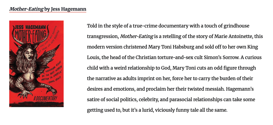 Told in the style of a true-crime documentary with a touch of grindhouse transgression, Mother-Eating is a retelling of the story of Marie Antoinette, this modern version christened Mary Toni Habsburg and sold off to her own King Louis, the head of the Christian torture-and-sex cult Simon’s Sorrow. A curious child with a weird relationship to God, Mary Toni cuts an odd figure through the narrative as adults imprint on her, force her to carry the burden of their desires and emotions, and proclaim her their twisted messiah. Hagemann’s satire of social politics, celebrity, and parasocial relationships can take some getting used to, but it’s a lurid, viciously funny tale all the same.