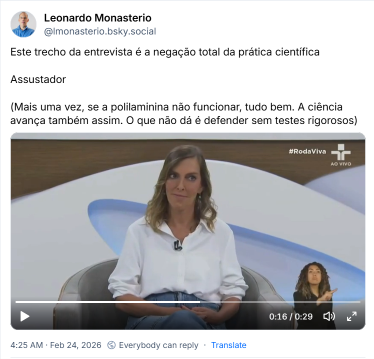 Post de Leonardo Monasterio (‪@lmonasterio.bsky.social‬) com o texto: Este trecho da entrevista é a negação total da prática científica 
Assustador
(Mais uma vez, se a polilaminina não funcionar, tudo bem. A ciência avança também assim. O que não dá é defender sem testes rigorosos)
(Trecho de entrevista da bióloga Tatiana Sampaio no Roda Viva)