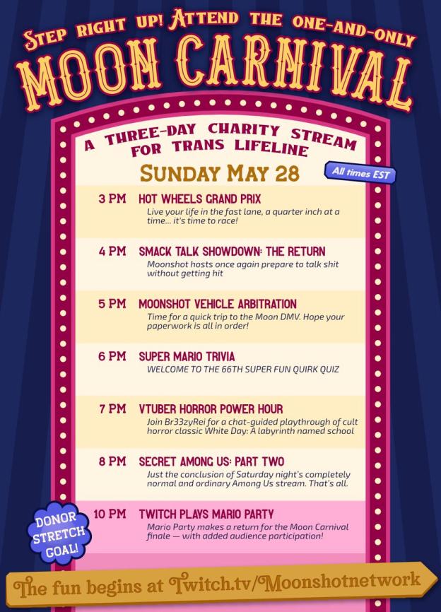 Sunday May 28 (all times EST) 3 PM Hot Wheels Grand Prix Live your life in the fast lane, a quarter inch at a time...it's time to race! 4 PM Smack Talk Showdown: The Return Moonshot hosts once again prepare to talk shit without getting hit 5 PM Moonshot Vehicle Arbitration Time for a quick trip to the Moon DMV. Hope your paperwork is all in order! 6 PM Super Mario Trivia WELCOME TO THE 66TH SUPER FUN QUIRK QUIZ 7 PM Vtuber Horror Power Hour Join Br33zyRei for a chat-guided playthrough of cult horror classic White Day: A labyrinth named school 8 PM Secret Among Us: Part Two Just the conclusion of Saturday night’s completely normal and ordinary Among Us stream. That’s all. Donor stretch goal! 10 PM Twitch Plays Mario Party Mario Party makes a return for the Moon Carnival finale — with added audience participation!